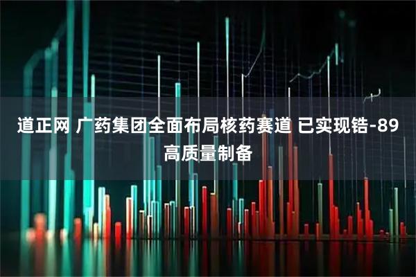 道正网 广药集团全面布局核药赛道 已实现锆-89高质量制备
