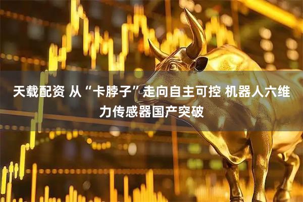天载配资 从“卡脖子”走向自主可控 机器人六维力传感器国产突破