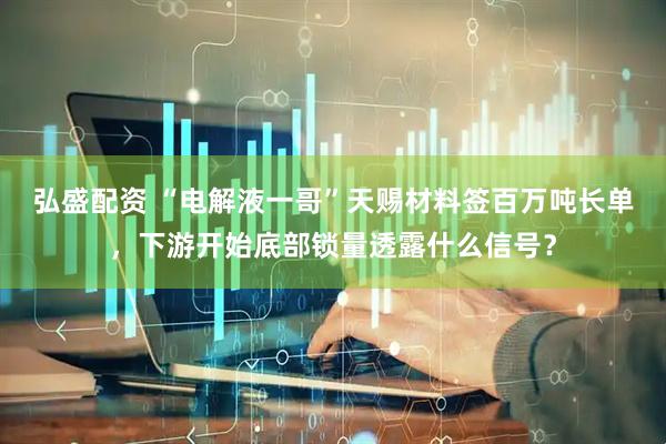 弘盛配资 “电解液一哥”天赐材料签百万吨长单，下游开始底部锁量透露什么信号？