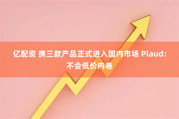 亿配资 携三款产品正式进入国内市场 Plaud：不会低价内卷