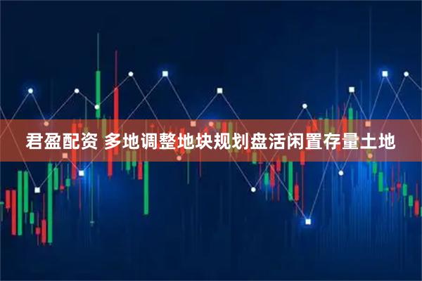 君盈配资 多地调整地块规划盘活闲置存量土地
