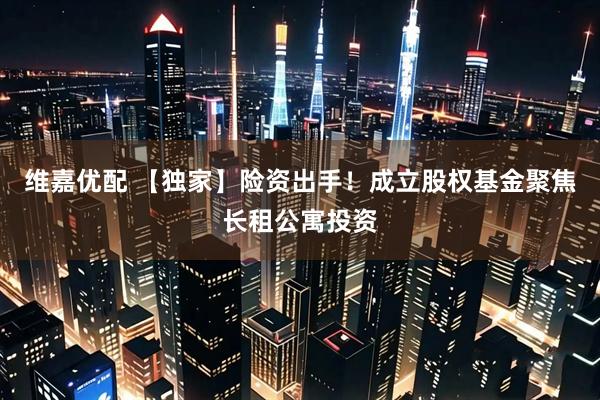 维嘉优配 【独家】险资出手！成立股权基金聚焦长租公寓投资