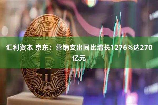 汇利资本 京东：营销支出同比增长1276%达270亿元
