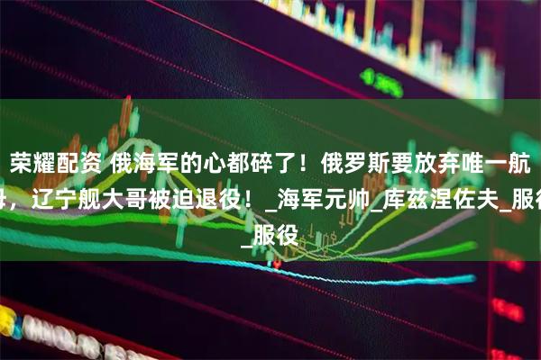 荣耀配资 俄海军的心都碎了！俄罗斯要放弃唯一航母，辽宁舰大哥被迫退役！_海军元帅_库兹涅佐夫_服役