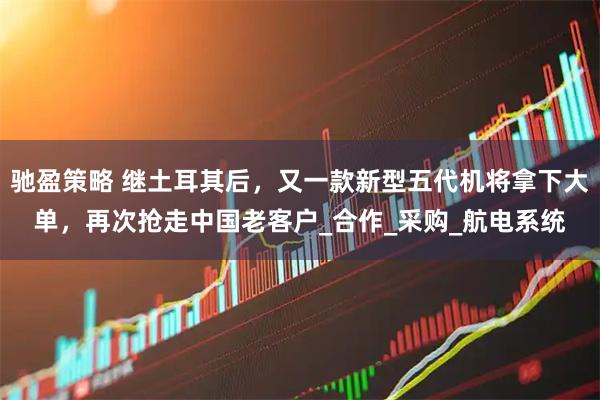 驰盈策略 继土耳其后，又一款新型五代机将拿下大单，再次抢走中国老客户_合作_采购_航电系统