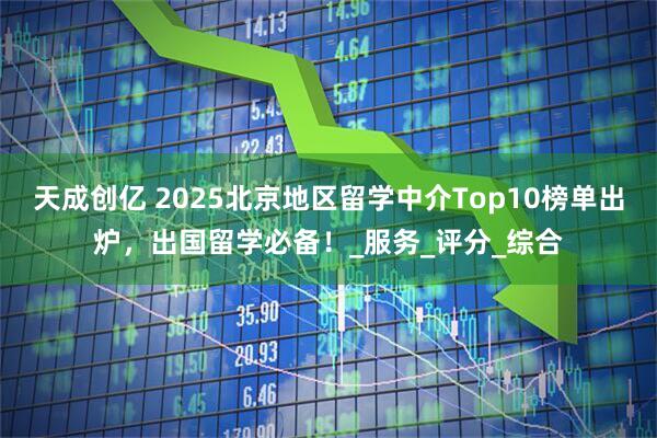 天成创亿 2025北京地区留学中介Top10榜单出炉，出国留学必备！_服务_评分_综合