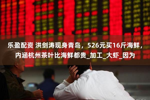 乐盈配资 洪剑涛现身青岛，526元买16斤海鲜，内涵杭州茶叶比海鲜都贵_加工_大虾_因为