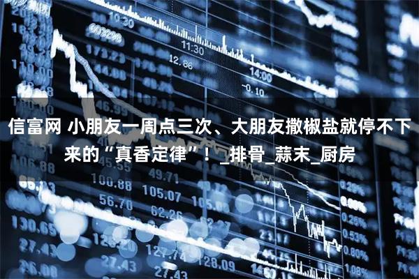 信富网 小朋友一周点三次、大朋友撒椒盐就停不下来的“真香定律”！_排骨_蒜末_厨房