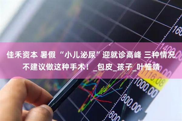 佳禾资本 暑假 “小儿泌尿”迎就诊高峰 三种情况不建议做这种手术！_包皮_孩子_叶惟靖