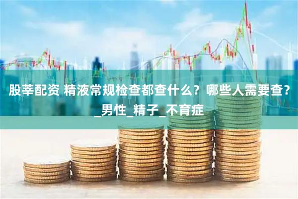 股莘配资 精液常规检查都查什么？哪些人需要查？_男性_精子_不育症