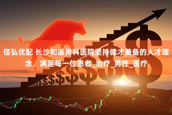信弘优配 长沙和谐男科医院坚持德才兼备的人才理念，满足每一位患者_治疗_男性_医疗
