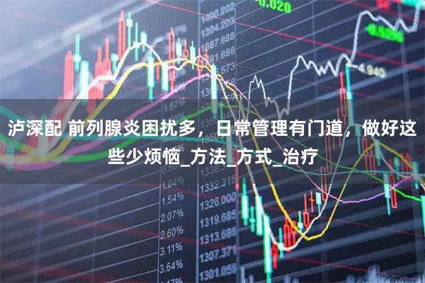泸深配 前列腺炎困扰多，日常管理有门道，做好这些少烦恼_方法_方式_治疗