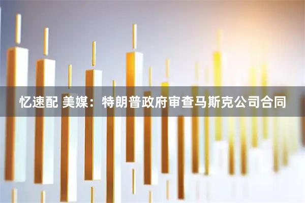 忆速配 美媒：特朗普政府审查马斯克公司合同