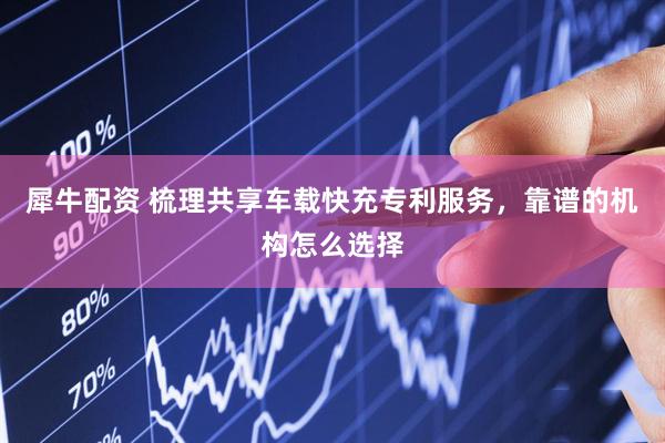 犀牛配资 梳理共享车载快充专利服务，靠谱的机构怎么选择