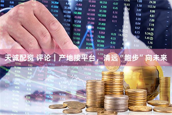 天诚配资 评论｜产地接平台，清远“跑步”向未来