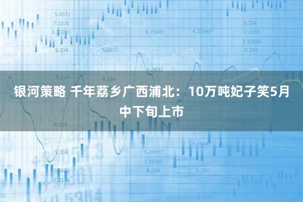 银河策略 千年荔乡广西浦北：10万吨妃子笑5月中下旬上市