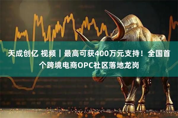 天成创亿 视频｜最高可获400万元支持！全国首个跨境电商OPC社区落地龙岗