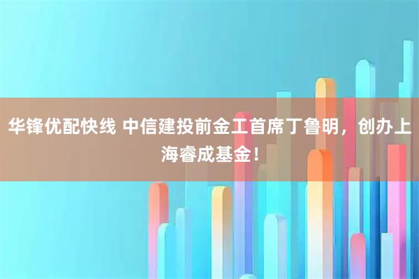 华锋优配快线 中信建投前金工首席丁鲁明，创办上海睿成基金！