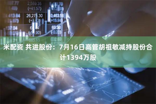 米配资 共进股份：7月16日高管胡祖敏减持股份合计1394万股