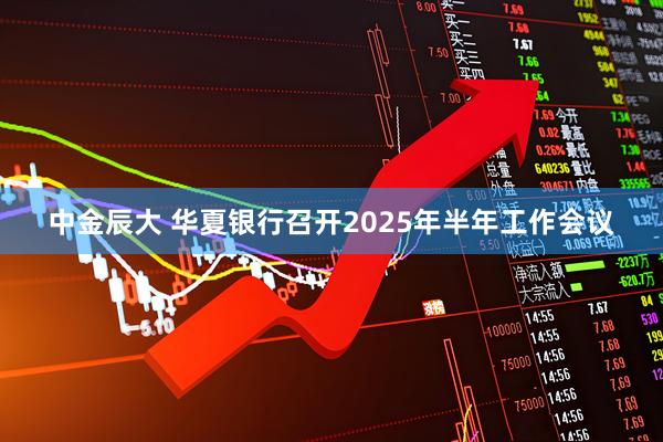 中金辰大 华夏银行召开2025年半年工作会议