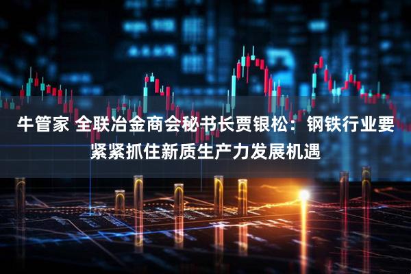 牛管家 全联冶金商会秘书长贾银松：钢铁行业要紧紧抓住新质生产力发展机遇