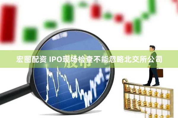 宏图配资 IPO现场检查不能忽略北交所公司