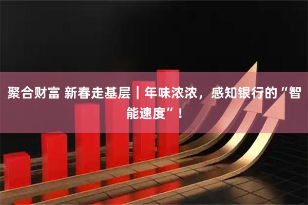 聚合财富 新春走基层｜年味浓浓，感知银行的“智能速度”！