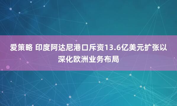 爱策略 印度阿达尼港口斥资13.6亿美元扩张以深化欧洲业务布局