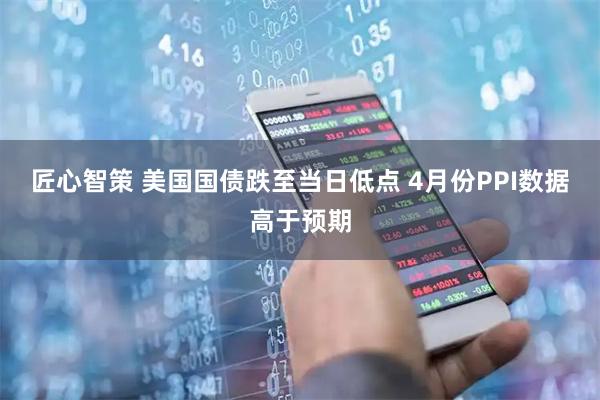 匠心智策 美国国债跌至当日低点 4月份PPI数据高于预期