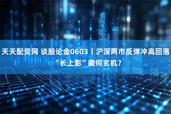 天天配资网 谈股论金0603丨沪深两市反弹冲高回落  “长上影”藏何玄机？