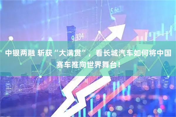 中银两融 斩获“大满贯”，看长城汽车如何将中国赛车推向世界舞台！