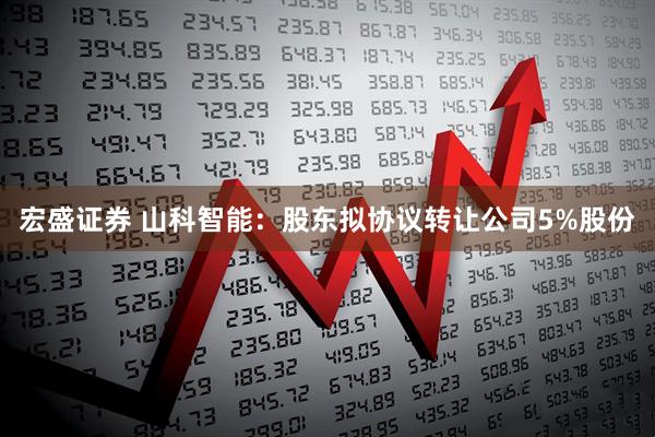 宏盛证券 山科智能：股东拟协议转让公司5%股份