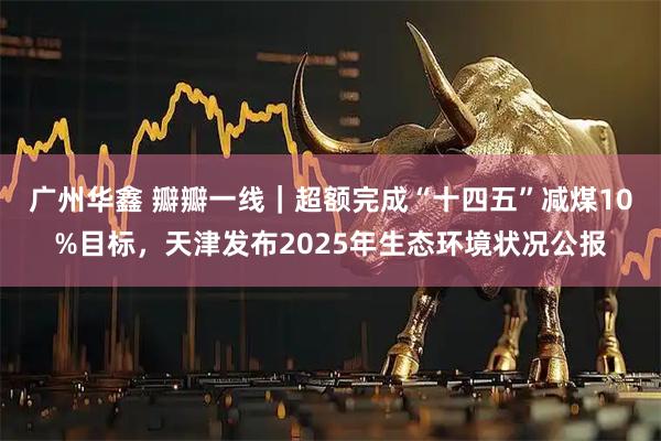 广州华鑫 瓣瓣一线｜超额完成“十四五”减煤10%目标，天津发布2025年生态环境状况公报