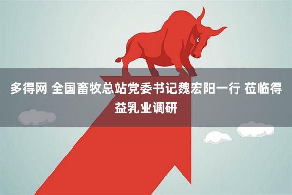 多得网 全国畜牧总站党委书记魏宏阳一行 莅临得益乳业调研