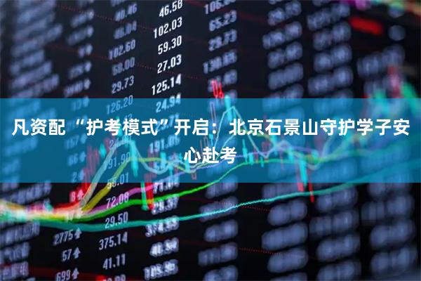 凡资配 “护考模式”开启：北京石景山守护学子安心赴考