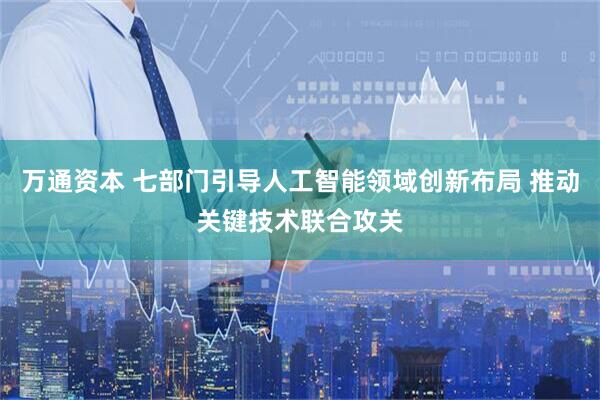 万通资本 七部门引导人工智能领域创新布局 推动关键技术联合攻关