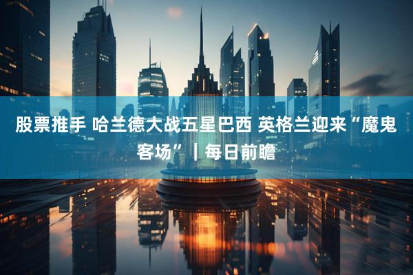股票推手 哈兰德大战五星巴西 英格兰迎来“魔鬼客场”｜每日前瞻