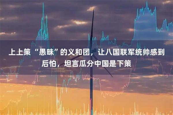 上上策 “愚昧”的义和团，让八国联军统帅感到后怕，坦言瓜分中国是下策