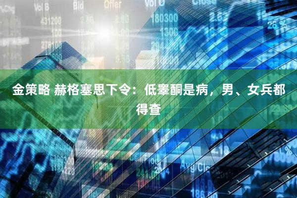 金策略 赫格塞思下令：低睾酮是病，男、女兵都得查
